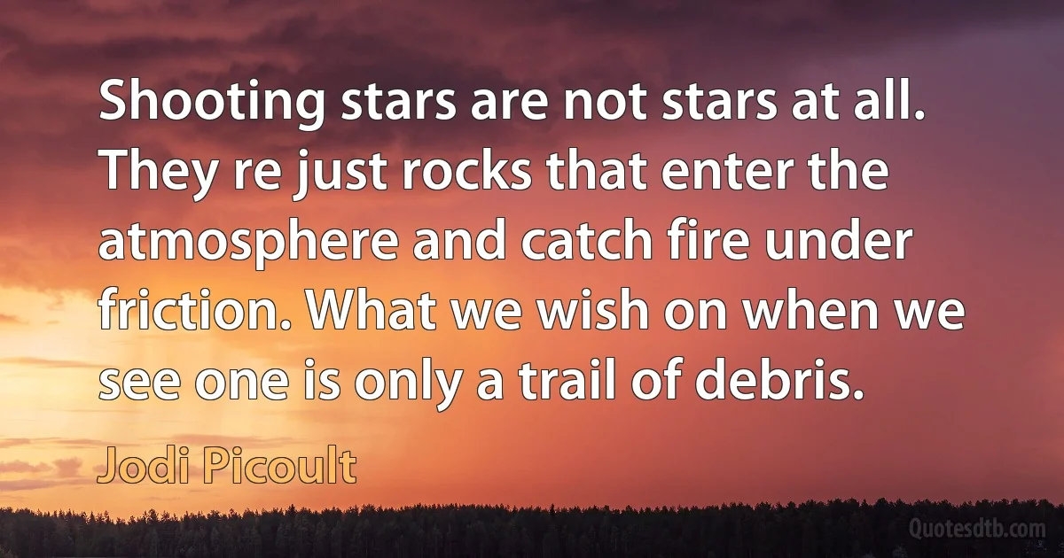 Shooting stars are not stars at all. They re just rocks that enter the atmosphere and catch fire under friction. What we wish on when we see one is only a trail of debris. (Jodi Picoult)