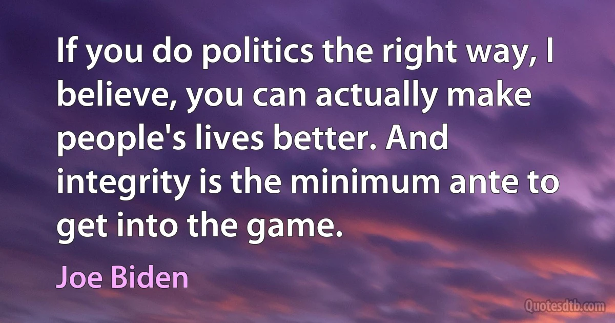 If you do politics the right way, I believe, you can actually make people's lives better. And integrity is the minimum ante to get into the game. (Joe Biden)