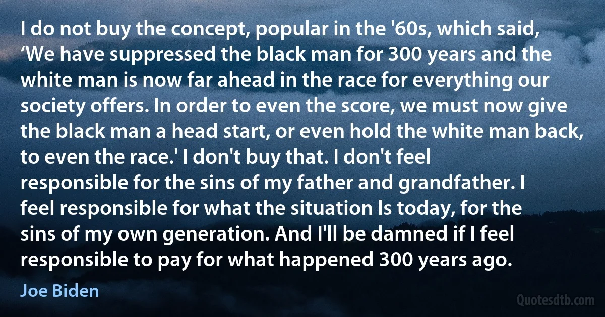 I do not buy the concept, popular in the '60s, which said, ‘We have suppressed the black man for 300 years and the white man is now far ahead in the race for everything our society offers. In order to even the score, we must now give the black man a head start, or even hold the white man back, to even the race.' I don't buy that. I don't feel responsible for the sins of my father and grandfather. I feel responsible for what the situation ls today, for the sins of my own generation. And I'll be damned if I feel responsible to pay for what happened 300 years ago. (Joe Biden)