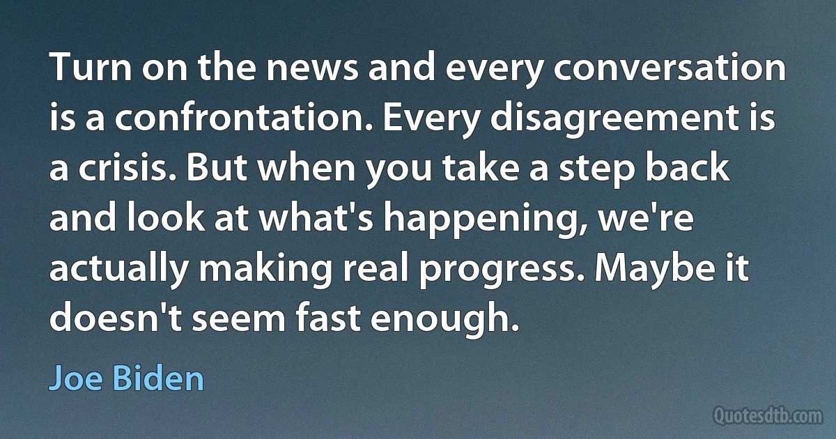 Turn on the news and every conversation is a confrontation. Every disagreement is a crisis. But when you take a step back and look at what's happening, we're actually making real progress. Maybe it doesn't seem fast enough. (Joe Biden)