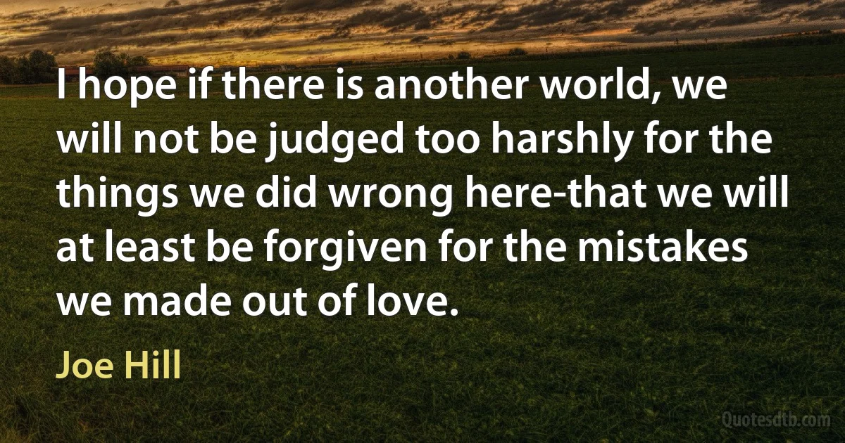 I hope if there is another world, we will not be judged too harshly for the things we did wrong here-that we will at least be forgiven for the mistakes we made out of love. (Joe Hill)