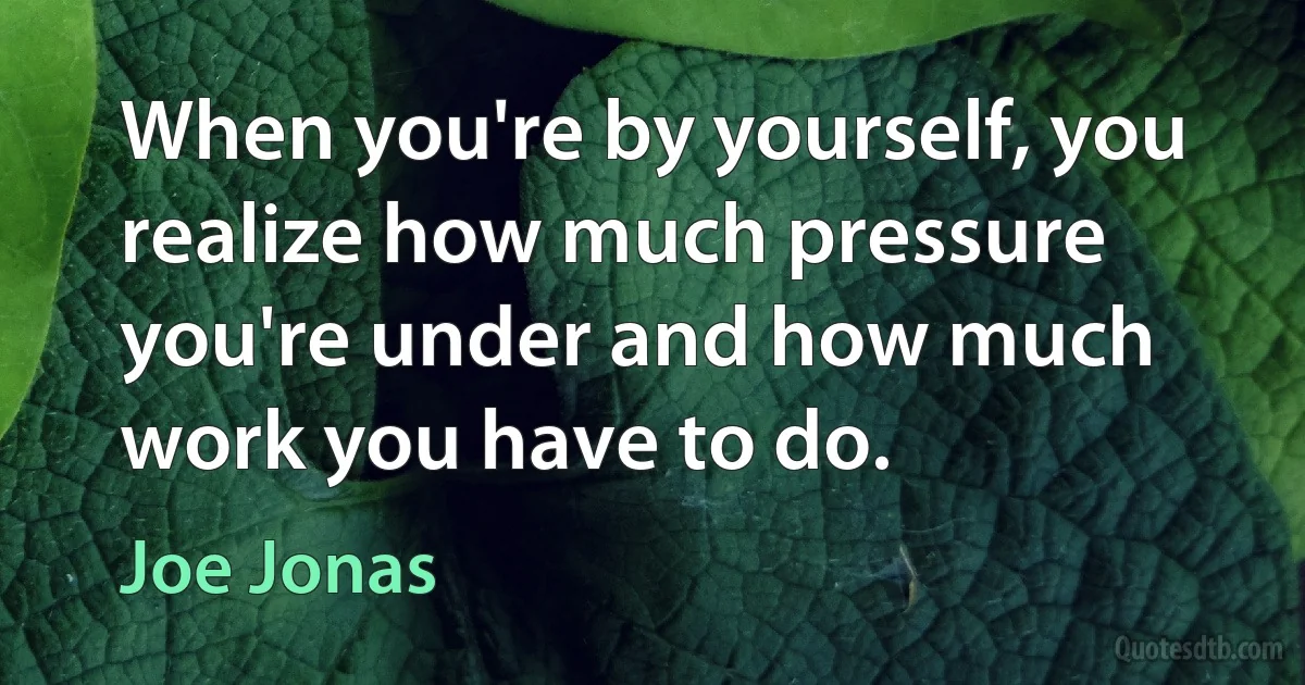 When you're by yourself, you realize how much pressure you're under and how much work you have to do. (Joe Jonas)