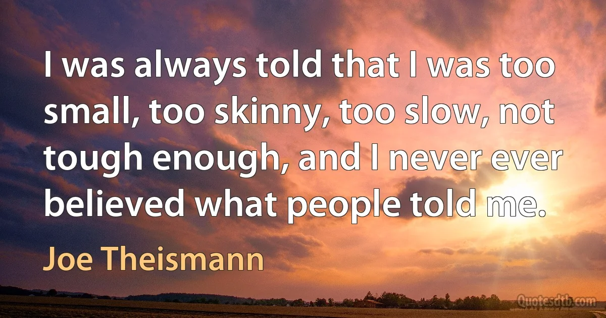 I was always told that I was too small, too skinny, too slow, not tough enough, and I never ever believed what people told me. (Joe Theismann)