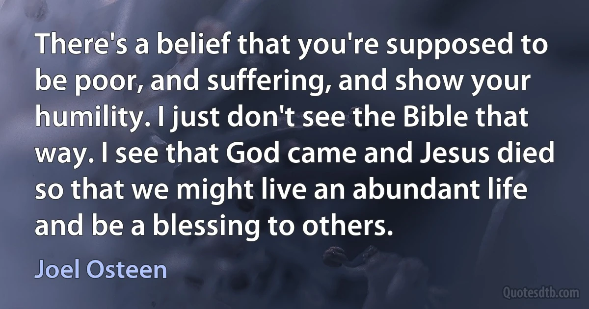 There's a belief that you're supposed to be poor, and suffering, and show your humility. I just don't see the Bible that way. I see that God came and Jesus died so that we might live an abundant life and be a blessing to others. (Joel Osteen)