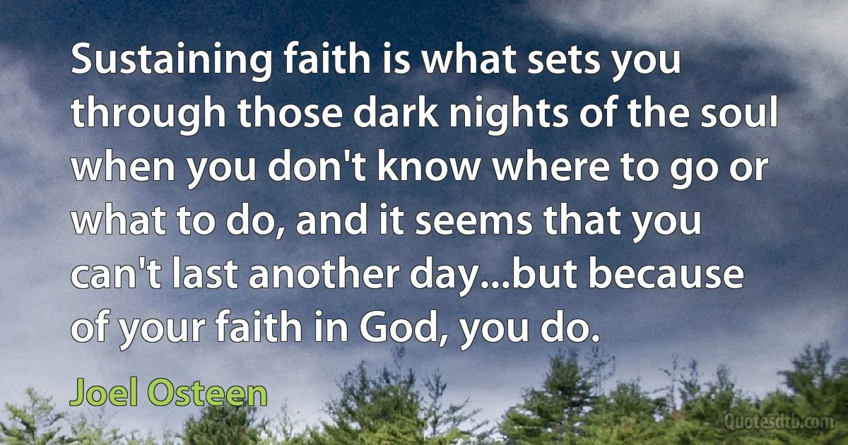 Sustaining faith is what sets you through those dark nights of the soul when you don't know where to go or what to do, and it seems that you can't last another day...but because of your faith in God, you do. (Joel Osteen)