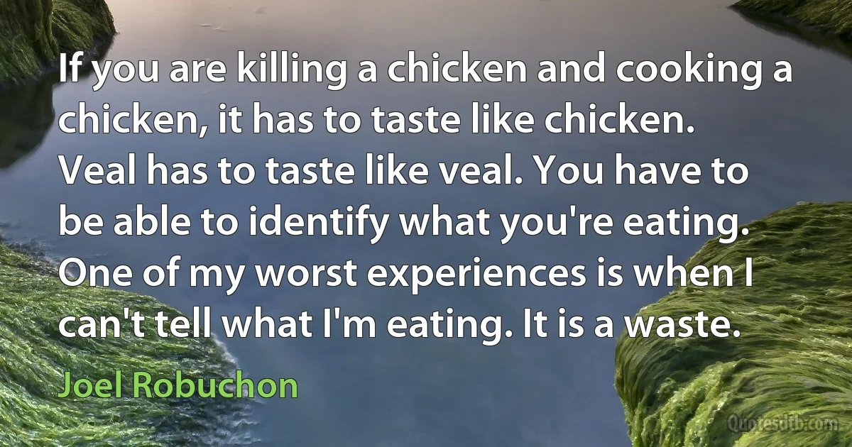 If you are killing a chicken and cooking a chicken, it has to taste like chicken. Veal has to taste like veal. You have to be able to identify what you're eating. One of my worst experiences is when I can't tell what I'm eating. It is a waste. (Joel Robuchon)