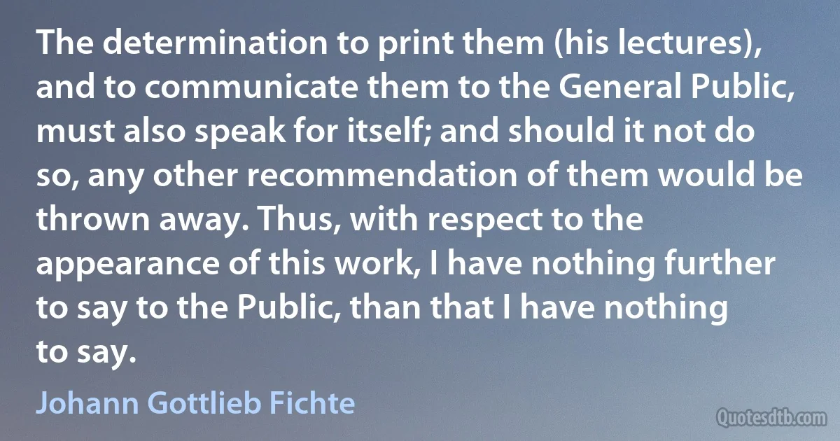 The determination to print them (his lectures), and to communicate them to the General Public, must also speak for itself; and should it not do so, any other recommendation of them would be thrown away. Thus, with respect to the appearance of this work, I have nothing further to say to the Public, than that I have nothing to say. (Johann Gottlieb Fichte)