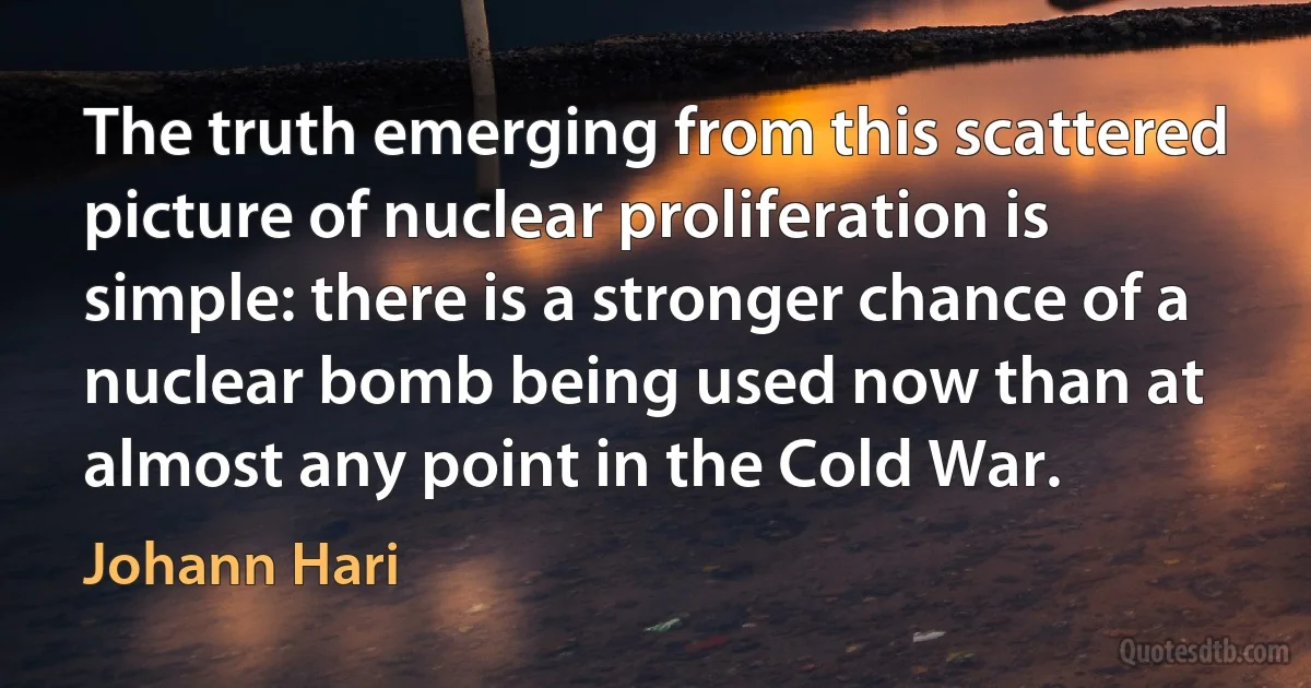 The truth emerging from this scattered picture of nuclear proliferation is simple: there is a stronger chance of a nuclear bomb being used now than at almost any point in the Cold War. (Johann Hari)