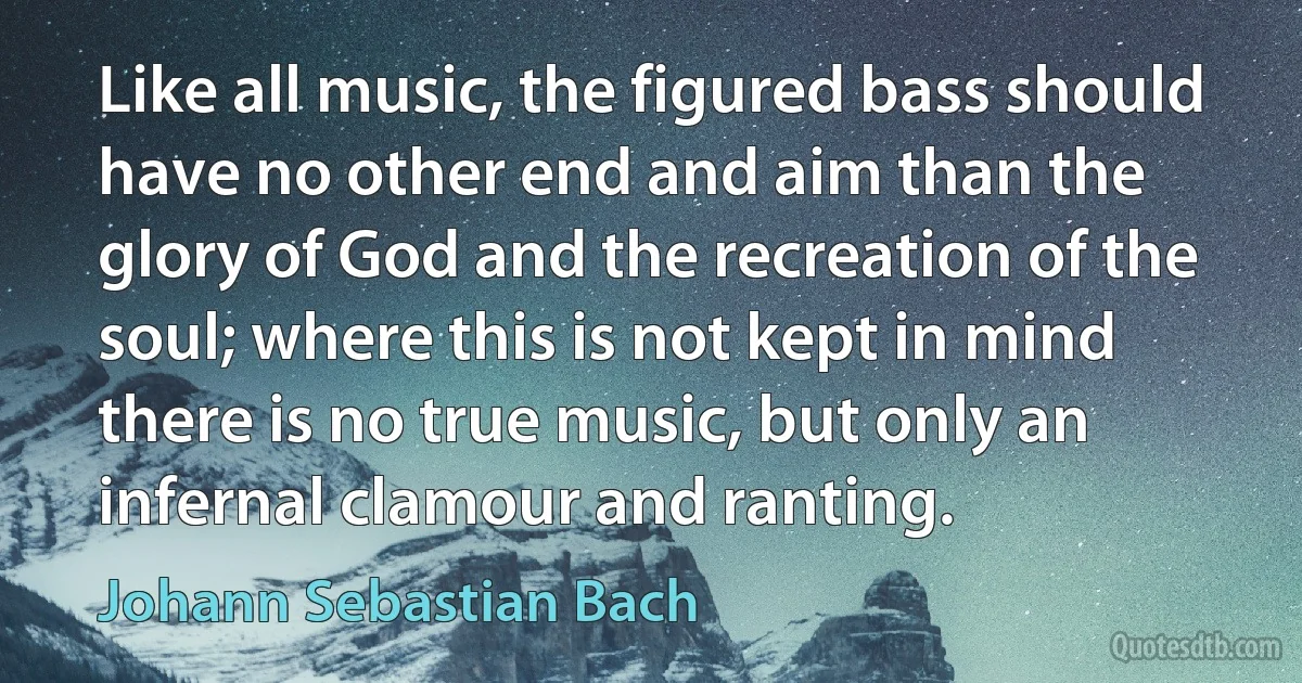 Like all music, the figured bass should have no other end and aim than the glory of God and the recreation of the soul; where this is not kept in mind there is no true music, but only an infernal clamour and ranting. (Johann Sebastian Bach)