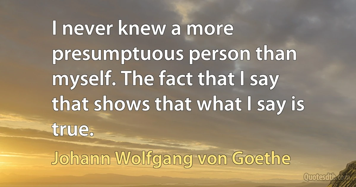 I never knew a more presumptuous person than myself. The fact that I say that shows that what I say is true. (Johann Wolfgang von Goethe)