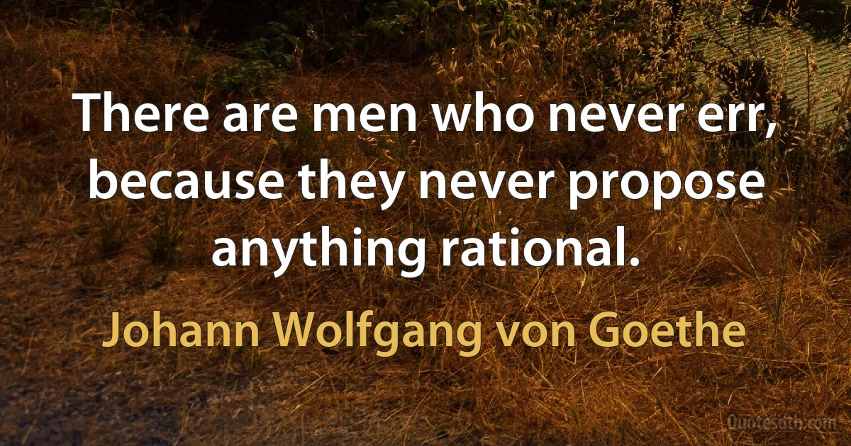 There are men who never err, because they never propose anything rational. (Johann Wolfgang von Goethe)