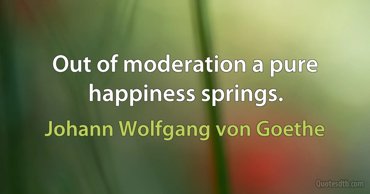 Out of moderation a pure happiness springs. (Johann Wolfgang von Goethe)