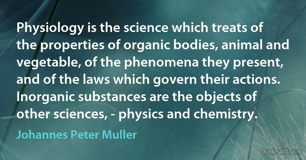 Physiology is the science which treats of the properties of organic bodies, animal and vegetable, of the phenomena they present, and of the laws which govern their actions. Inorganic substances are the objects of other sciences, - physics and chemistry. (Johannes Peter Muller)