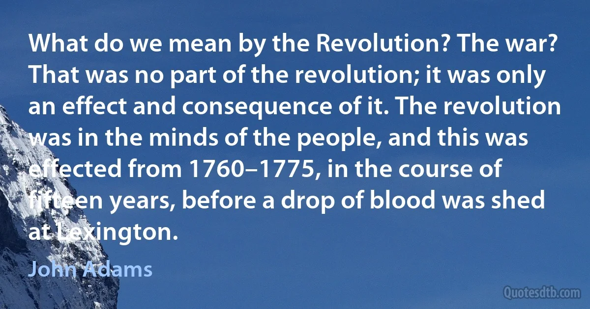 What do we mean by the Revolution? The war? That was no part of the revolution; it was only an effect and consequence of it. The revolution was in the minds of the people, and this was effected from 1760–1775, in the course of fifteen years, before a drop of blood was shed at Lexington. (John Adams)