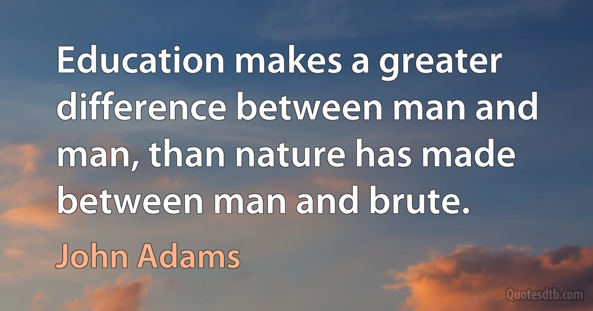 Education makes a greater difference between man and man, than nature has made between man and brute. (John Adams)