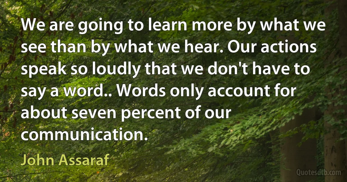 We are going to learn more by what we see than by what we hear. Our actions speak so loudly that we don't have to say a word.. Words only account for about seven percent of our communication. (John Assaraf)