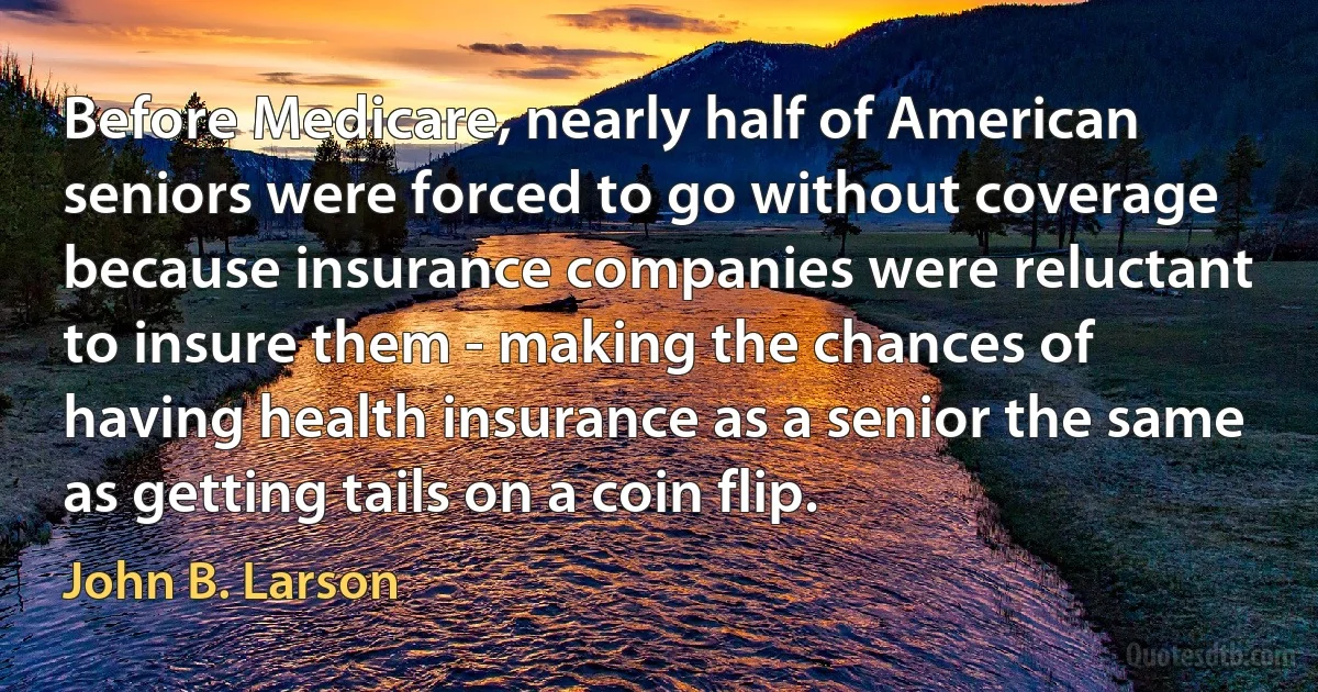 Before Medicare, nearly half of American seniors were forced to go without coverage because insurance companies were reluctant to insure them - making the chances of having health insurance as a senior the same as getting tails on a coin flip. (John B. Larson)