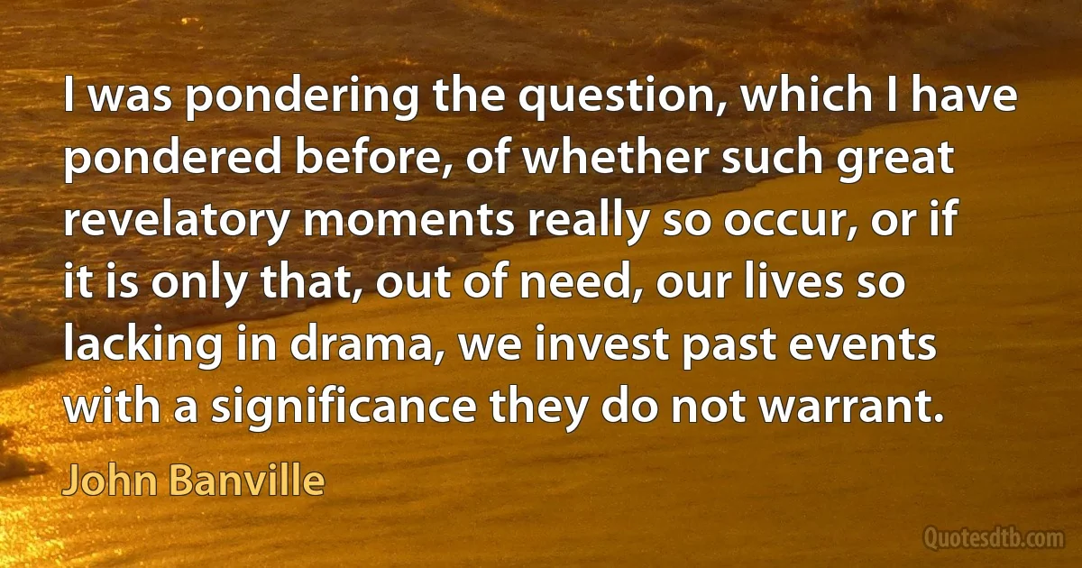 I was pondering the question, which I have pondered before, of whether such great revelatory moments really so occur, or if it is only that, out of need, our lives so lacking in drama, we invest past events with a significance they do not warrant. (John Banville)