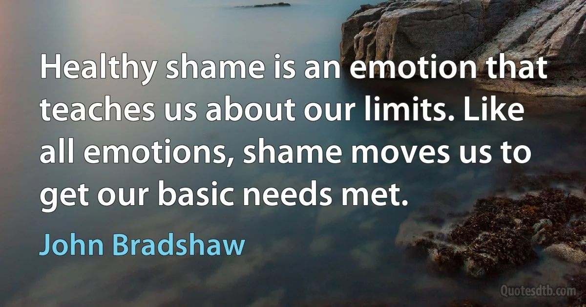 Healthy shame is an emotion that teaches us about our limits. Like all emotions, shame moves us to get our basic needs met. (John Bradshaw)