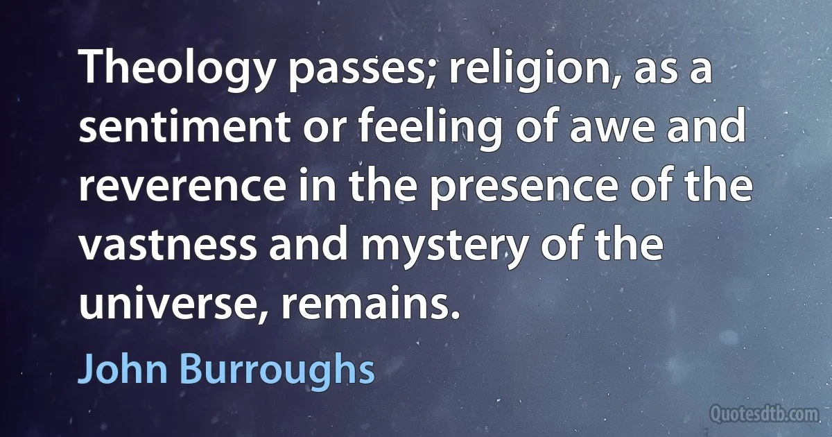 Theology passes; religion, as a sentiment or feeling of awe and reverence in the presence of the vastness and mystery of the universe, remains. (John Burroughs)