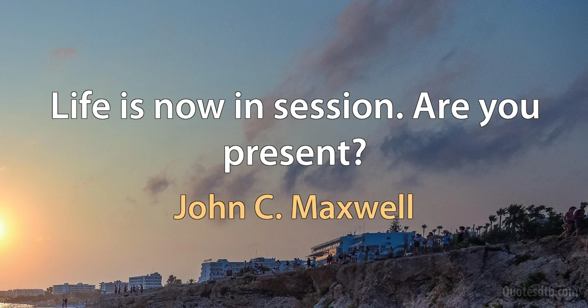 Life is now in session. Are you present? (John C. Maxwell)