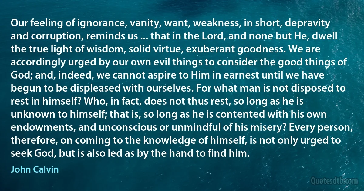 Our feeling of ignorance, vanity, want, weakness, in short, depravity and corruption, reminds us ... that in the Lord, and none but He, dwell the true light of wisdom, solid virtue, exuberant goodness. We are accordingly urged by our own evil things to consider the good things of God; and, indeed, we cannot aspire to Him in earnest until we have begun to be displeased with ourselves. For what man is not disposed to rest in himself? Who, in fact, does not thus rest, so long as he is unknown to himself; that is, so long as he is contented with his own endowments, and unconscious or unmindful of his misery? Every person, therefore, on coming to the knowledge of himself, is not only urged to seek God, but is also led as by the hand to find him. (John Calvin)