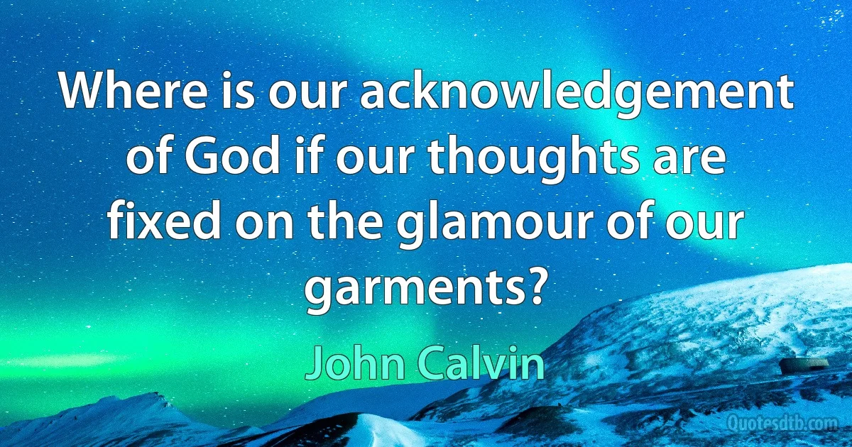 Where is our acknowledgement of God if our thoughts are fixed on the glamour of our garments? (John Calvin)