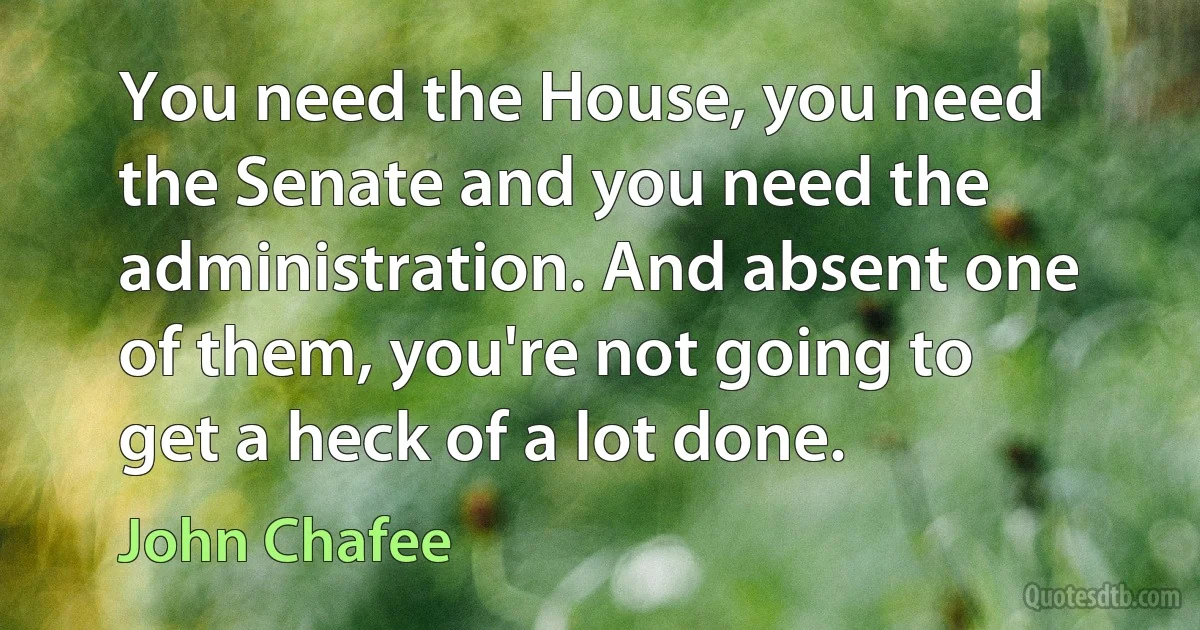 You need the House, you need the Senate and you need the administration. And absent one of them, you're not going to get a heck of a lot done. (John Chafee)