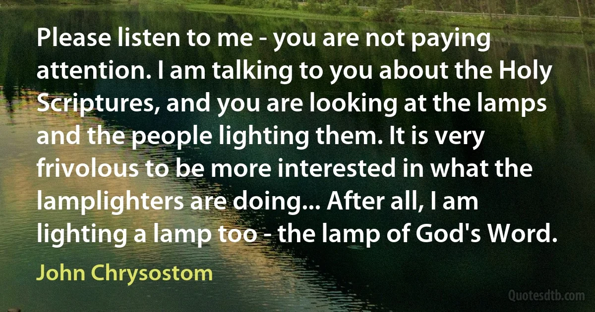 Please listen to me - you are not paying attention. I am talking to you about the Holy Scriptures, and you are looking at the lamps and the people lighting them. It is very frivolous to be more interested in what the lamplighters are doing... After all, I am lighting a lamp too - the lamp of God's Word. (John Chrysostom)