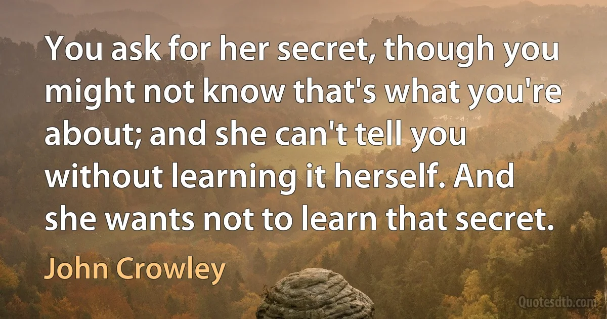 You ask for her secret, though you might not know that's what you're about; and she can't tell you without learning it herself. And she wants not to learn that secret. (John Crowley)