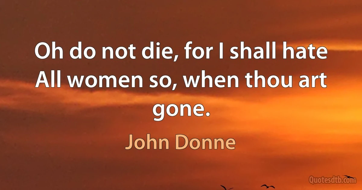 Oh do not die, for I shall hate
All women so, when thou art gone. (John Donne)