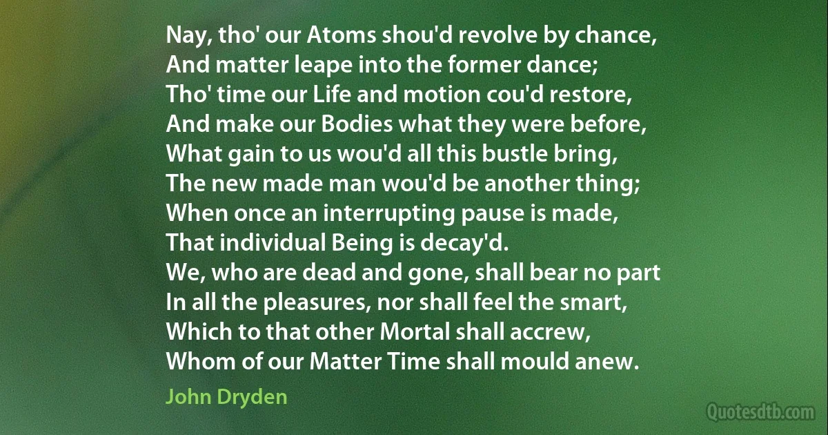 Nay, tho' our Atoms shou'd revolve by chance,
And matter leape into the former dance;
Tho' time our Life and motion cou'd restore,
And make our Bodies what they were before,
What gain to us wou'd all this bustle bring,
The new made man wou'd be another thing;
When once an interrupting pause is made,
That individual Being is decay'd.
We, who are dead and gone, shall bear no part
In all the pleasures, nor shall feel the smart,
Which to that other Mortal shall accrew,
Whom of our Matter Time shall mould anew. (John Dryden)