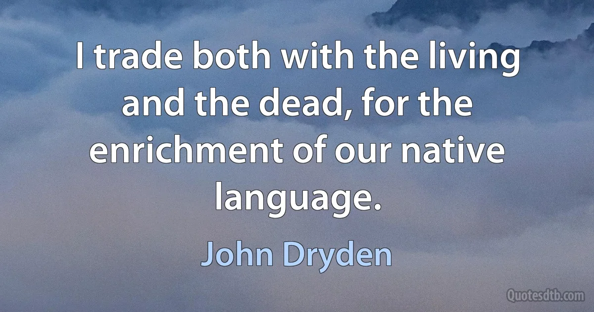 I trade both with the living and the dead, for the enrichment of our native language. (John Dryden)