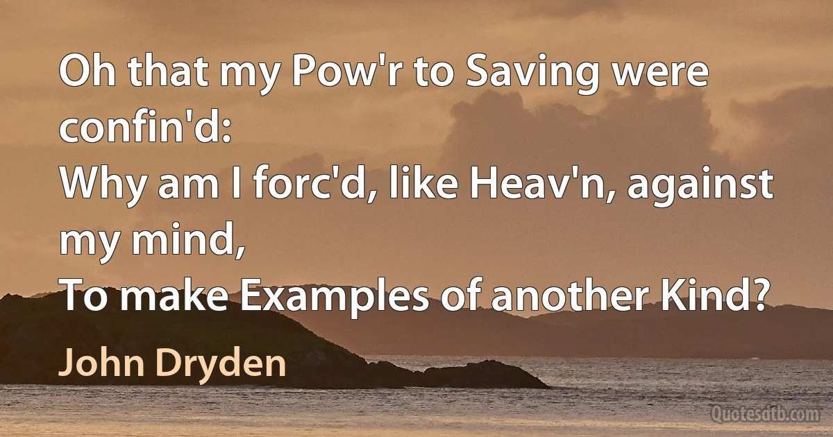 Oh that my Pow'r to Saving were confin'd:
Why am I forc'd, like Heav'n, against my mind,
To make Examples of another Kind? (John Dryden)