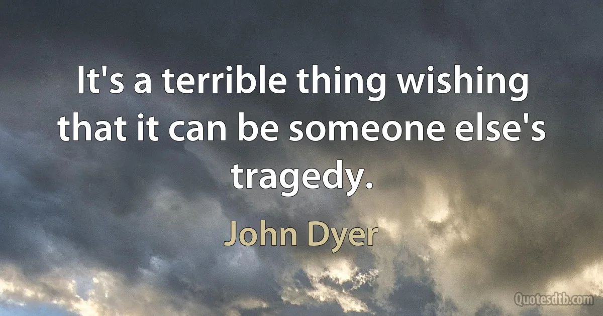 It's a terrible thing wishing that it can be someone else's tragedy. (John Dyer)