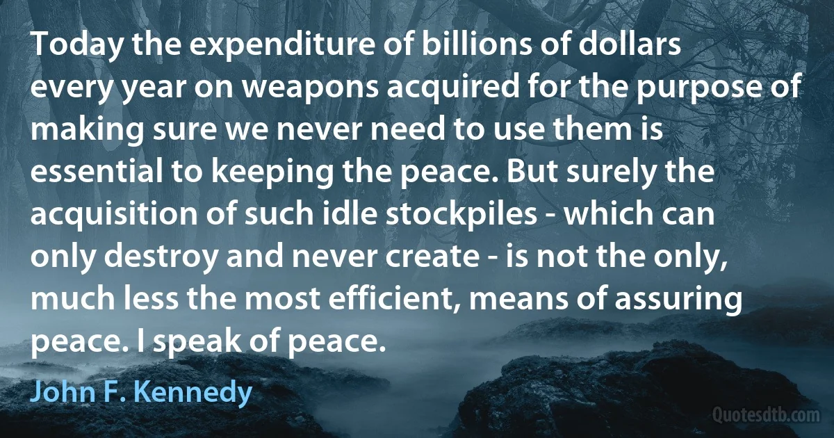 Today the expenditure of billions of dollars every year on weapons acquired for the purpose of making sure we never need to use them is essential to keeping the peace. But surely the acquisition of such idle stockpiles - which can only destroy and never create - is not the only, much less the most efficient, means of assuring peace. I speak of peace. (John F. Kennedy)