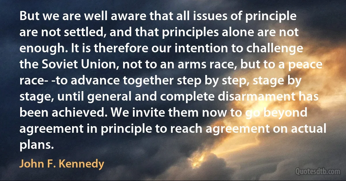 But we are well aware that all issues of principle are not settled, and that principles alone are not enough. It is therefore our intention to challenge the Soviet Union, not to an arms race, but to a peace race- -to advance together step by step, stage by stage, until general and complete disarmament has been achieved. We invite them now to go beyond agreement in principle to reach agreement on actual plans. (John F. Kennedy)