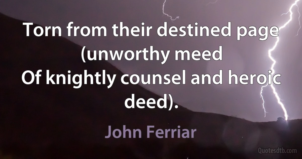 Torn from their destined page (unworthy meed
Of knightly counsel and heroic deed). (John Ferriar)