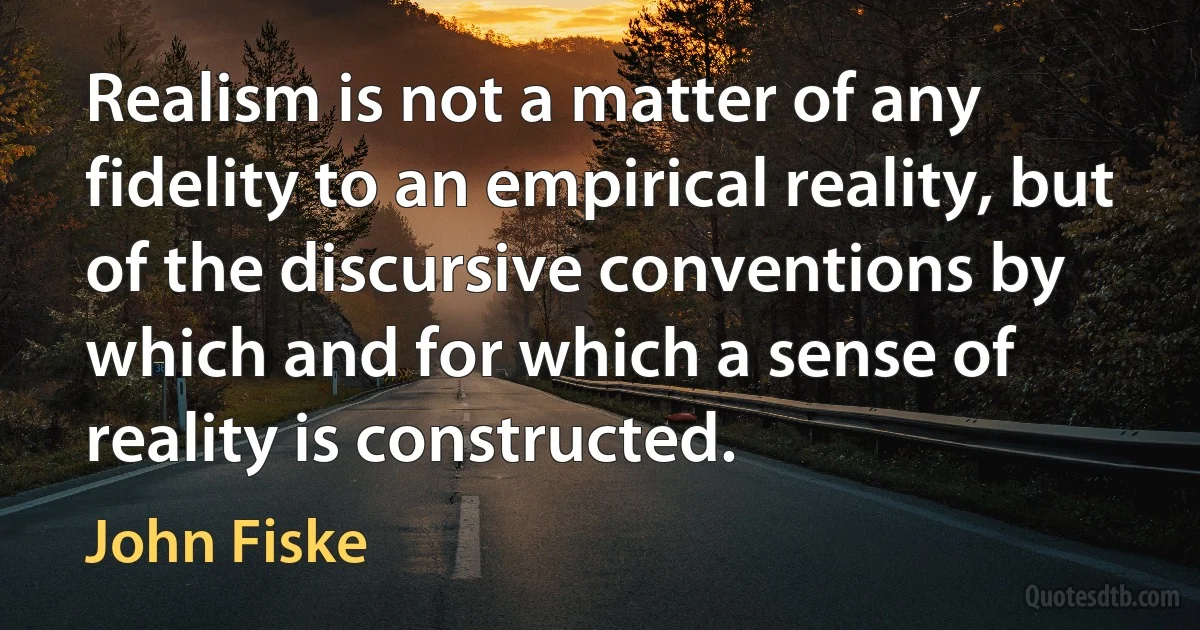 Realism is not a matter of any fidelity to an empirical reality, but of the discursive conventions by which and for which a sense of reality is constructed. (John Fiske)