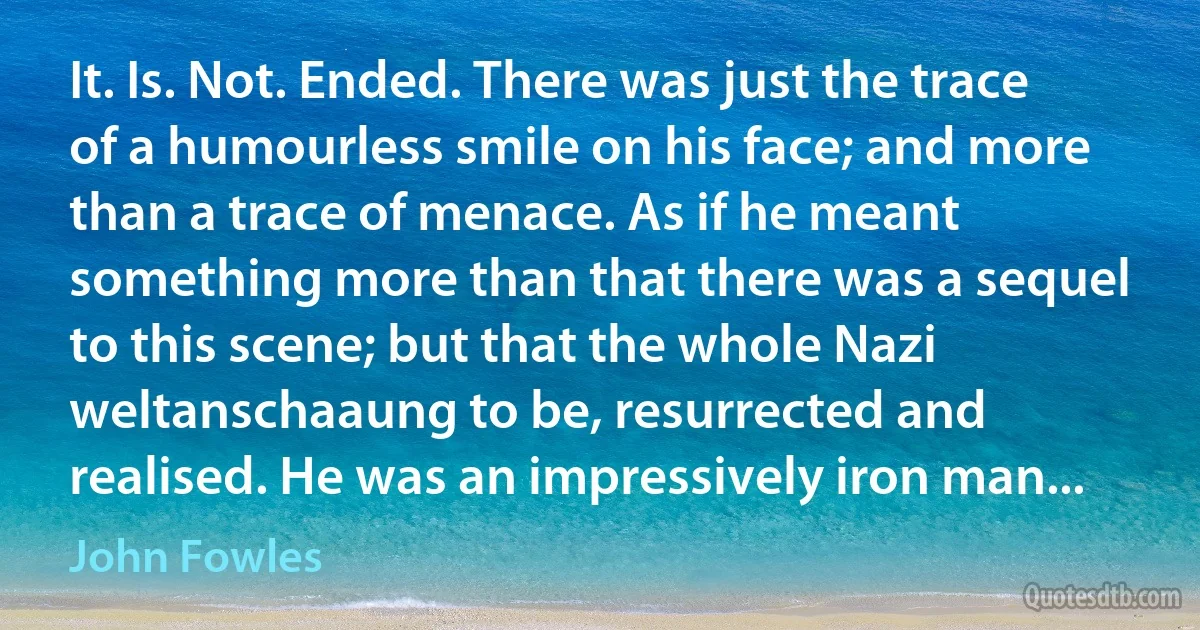 It. Is. Not. Ended. There was just the trace of a humourless smile on his face; and more than a trace of menace. As if he meant something more than that there was a sequel to this scene; but that the whole Nazi weltanschaaung to be, resurrected and realised. He was an impressively iron man... (John Fowles)