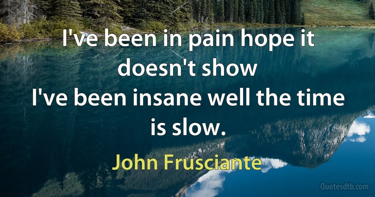 I've been in pain hope it doesn't show
I've been insane well the time is slow. (John Frusciante)