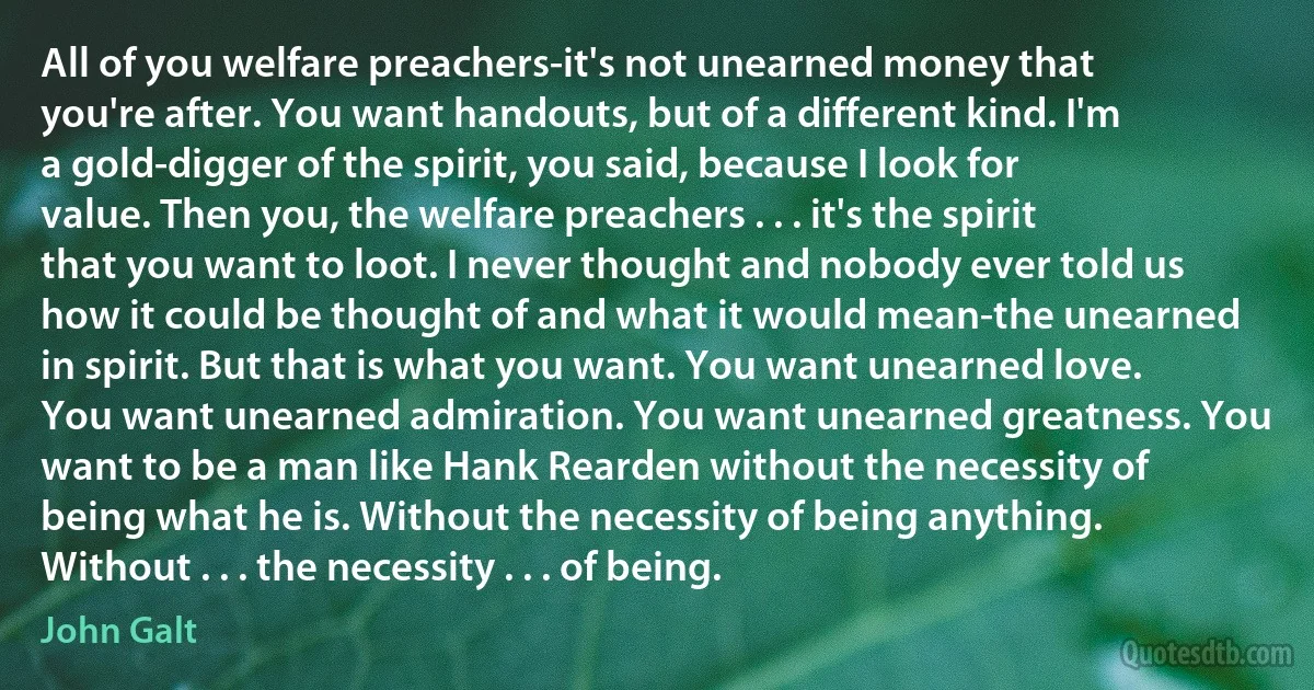 All of you welfare preachers-it's not unearned money that you're after. You want handouts, but of a different kind. I'm a gold-digger of the spirit, you said, because I look for value. Then you, the welfare preachers . . . it's the spirit that you want to loot. I never thought and nobody ever told us how it could be thought of and what it would mean-the unearned in spirit. But that is what you want. You want unearned love. You want unearned admiration. You want unearned greatness. You want to be a man like Hank Rearden without the necessity of being what he is. Without the necessity of being anything. Without . . . the necessity . . . of being. (John Galt)