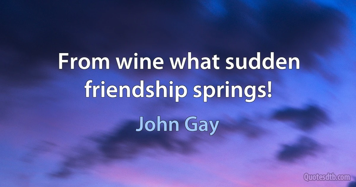 From wine what sudden friendship springs! (John Gay)