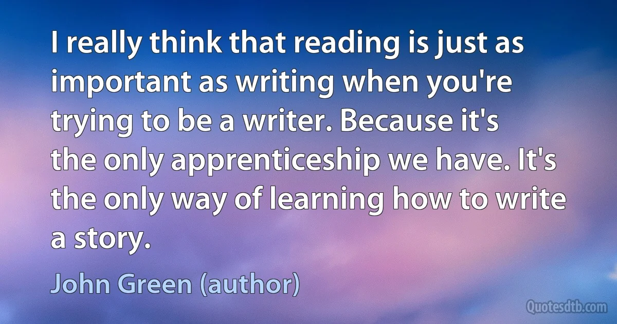 I really think that reading is just as important as writing when you're trying to be a writer. Because it's the only apprenticeship we have. It's the only way of learning how to write a story. (John Green (author))