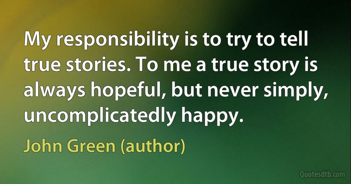 My responsibility is to try to tell true stories. To me a true story is always hopeful, but never simply, uncomplicatedly happy. (John Green (author))