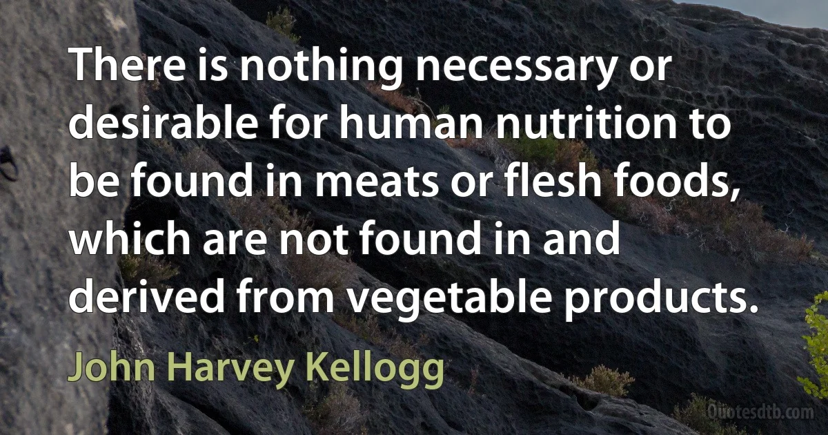 There is nothing necessary or desirable for human nutrition to be found in meats or flesh foods, which are not found in and derived from vegetable products. (John Harvey Kellogg)