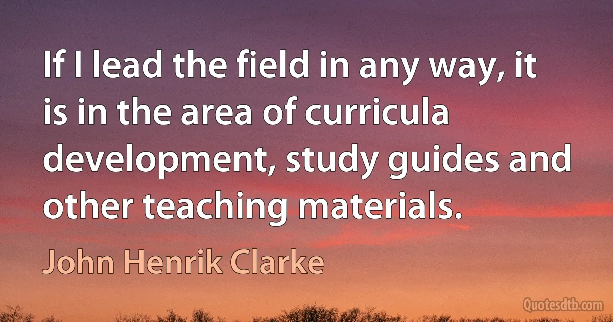 If I lead the field in any way, it is in the area of curricula development, study guides and other teaching materials. (John Henrik Clarke)