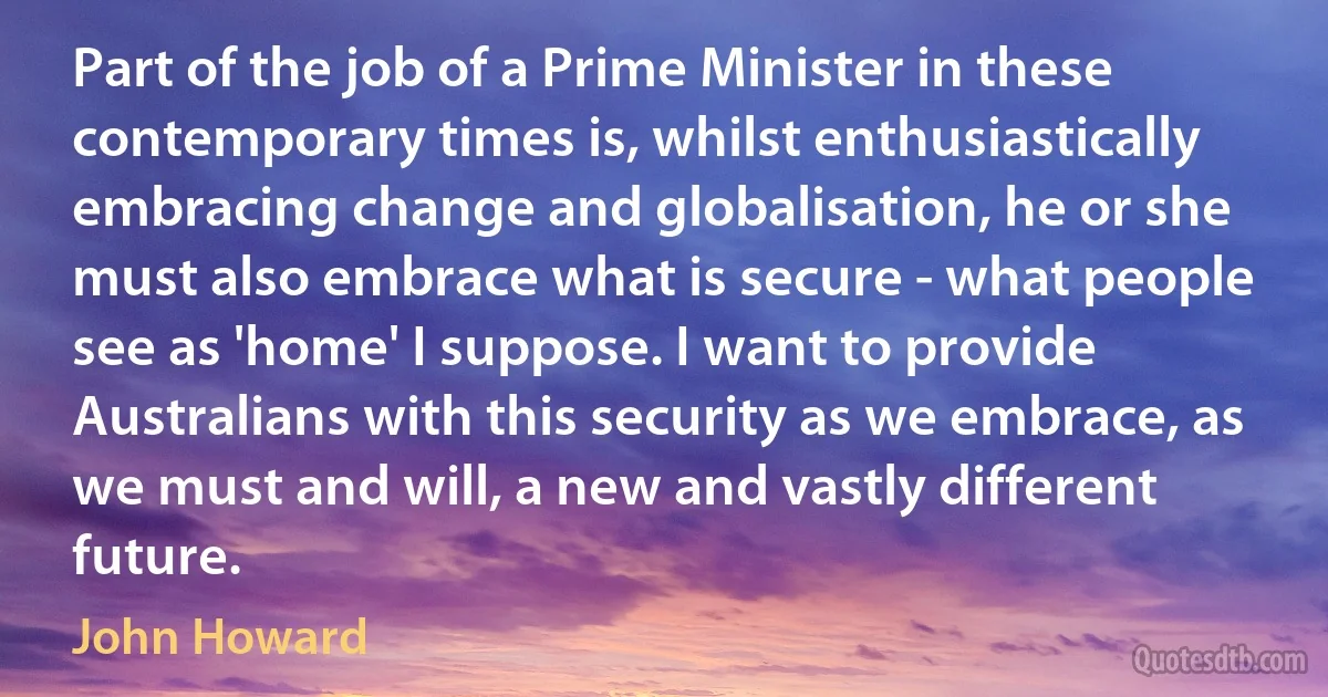 Part of the job of a Prime Minister in these contemporary times is, whilst enthusiastically embracing change and globalisation, he or she must also embrace what is secure - what people see as 'home' I suppose. I want to provide Australians with this security as we embrace, as we must and will, a new and vastly different future. (John Howard)