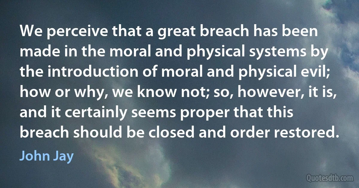 We perceive that a great breach has been made in the moral and physical systems by the introduction of moral and physical evil; how or why, we know not; so, however, it is, and it certainly seems proper that this breach should be closed and order restored. (John Jay)