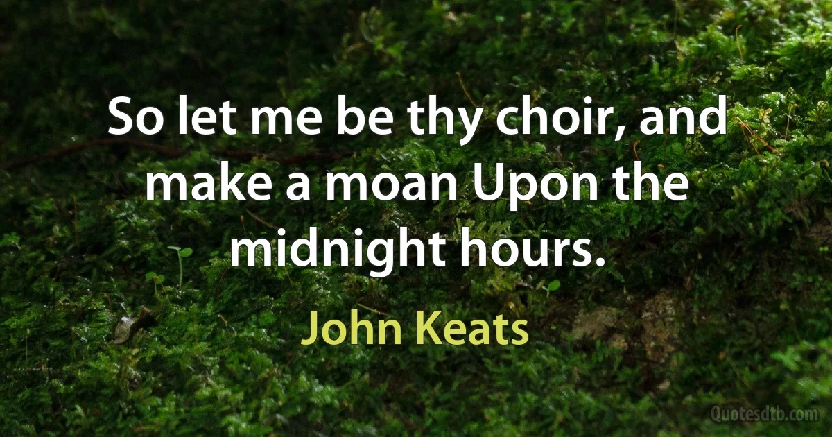 So let me be thy choir, and make a moan Upon the midnight hours. (John Keats)